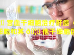 🦍 宫血干细胞治疗肝癌（宫血干细胞和其 🦄 他干细胞区别）